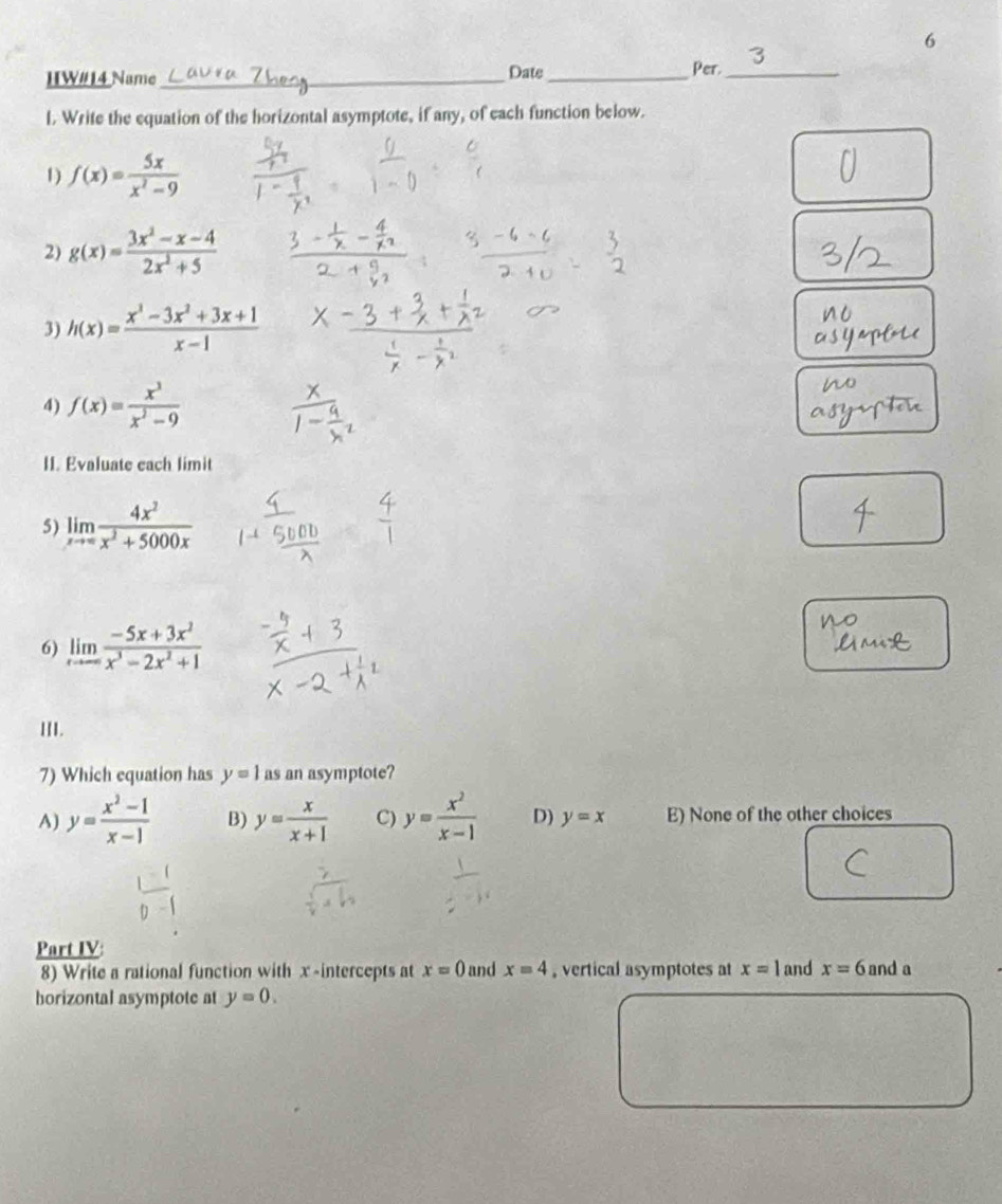 IIW#14 Name_ Date_ Per._
l. Write the equation of the horizontal asymptote, if any, of each function below.
1 f(x)= 5x/x^2-9 
2) g(x)= (3x^2-x-4)/2x^2+5 
3) h(x)= (x^3-3x^2+3x+1)/x-1 
4) f(x)= x^3/x^2-9 
II. Evaluate each limit
5) limlimits _xto ∈fty  4x^2/x^2+5000x 
6) limlimits _xto ∈fty  (-5x+3x^2)/x^3-2x^2+1 
III.
7) Which equation has y=1 as an asymptote?
A) y= (x^2-1)/x-1  B) y= x/x+1  C) y= x^2/x-1  D) y=x E) None of the other choices
Part IV
8) Write a rational function with x -intercepts at x=0 and x=4 , vertical asymptotes at x=1 and x=6 and a
horizontal asymptote at y=0.