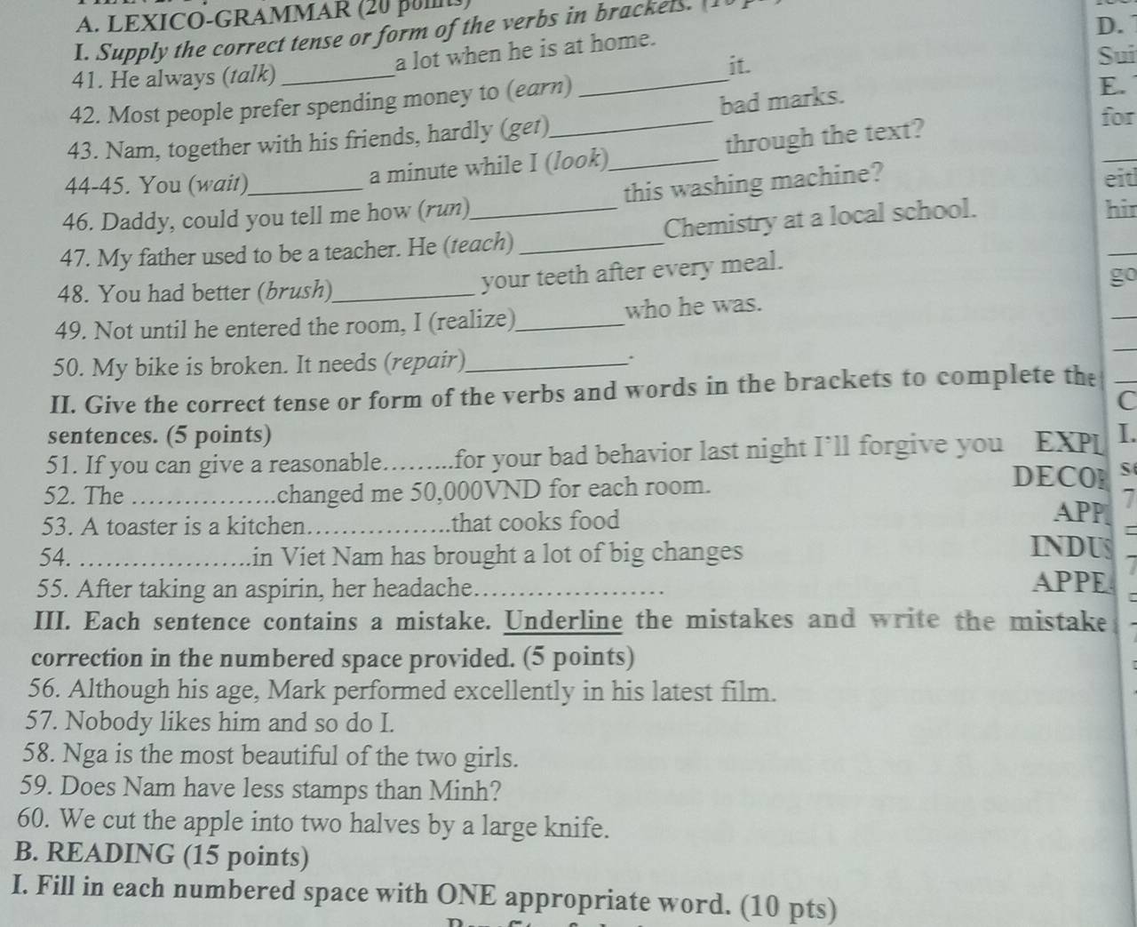 LEXICO-GRAMMAR (20 pu) 
D. 
I. Supply the correct tense or form of the verbs in brackels. [10 ] 
a lot when he is at home. 
it. 
41. He always (talk) __Sui 
42. Most people prefer spending money to (earn) 
43. Nam, together with his friends, hardly (get)_ bad marks. 
E. 
a minute while I (look)_ through the text? 
for 
44-45. You (wait) eit 
46. Daddy, could you tell me how (run) this washing machine? 
_ 
47. My father used to be a teacher. He (teach) _Chemistry at a local school. 
hir 
48. You had better (brush)_ 
your teeth after every meal. 
go 
49. Not until he entered the room, I (realize)_ who he was. 
50. My bike is broken. It needs (repair)_ 
II. Give the correct tense or form of the verbs and words in the brackets to complete the 
C 
sentences. (5 points) 
51. If you can give a reasonable…..... .for your bad behavior last night I’ll forgive you EXPL I. 
52. The _changed me 50,000VND for each room. 
DECO S 
53. A toaster is a kitchen._ that cooks food 
APP 7 
54. _in Viet Nam has brought a lot of big changes 
INDUS 
55. After taking an aspirin, her headache APPE 
III. Each sentence contains a mistake. Underline the mistakes and write the mistake 
correction in the numbered space provided. (5 points) 
56. Although his age, Mark performed excellently in his latest film. 
57. Nobody likes him and so do I. 
58. Nga is the most beautiful of the two girls. 
59. Does Nam have less stamps than Minh? 
60. We cut the apple into two halves by a large knife. 
B. READING (15 points) 
I. Fill in each numbered space with ONE appropriate word. (10 pts)