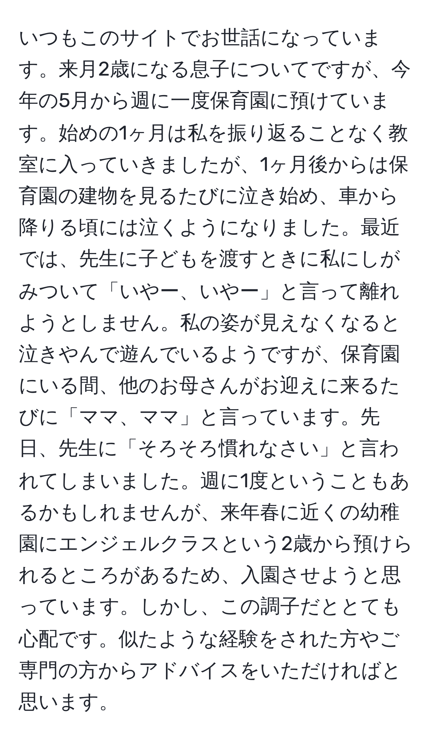 いつもこのサイトでお世話になっています。来月2歳になる息子についてですが、今年の5月から週に一度保育園に預けています。始めの1ヶ月は私を振り返ることなく教室に入っていきましたが、1ヶ月後からは保育園の建物を見るたびに泣き始め、車から降りる頃には泣くようになりました。最近では、先生に子どもを渡すときに私にしがみついて「いやー、いやー」と言って離れようとしません。私の姿が見えなくなると泣きやんで遊んでいるようですが、保育園にいる間、他のお母さんがお迎えに来るたびに「ママ、ママ」と言っています。先日、先生に「そろそろ慣れなさい」と言われてしまいました。週に1度ということもあるかもしれませんが、来年春に近くの幼稚園にエンジェルクラスという2歳から預けられるところがあるため、入園させようと思っています。しかし、この調子だととても心配です。似たような経験をされた方やご専門の方からアドバイスをいただければと思います。