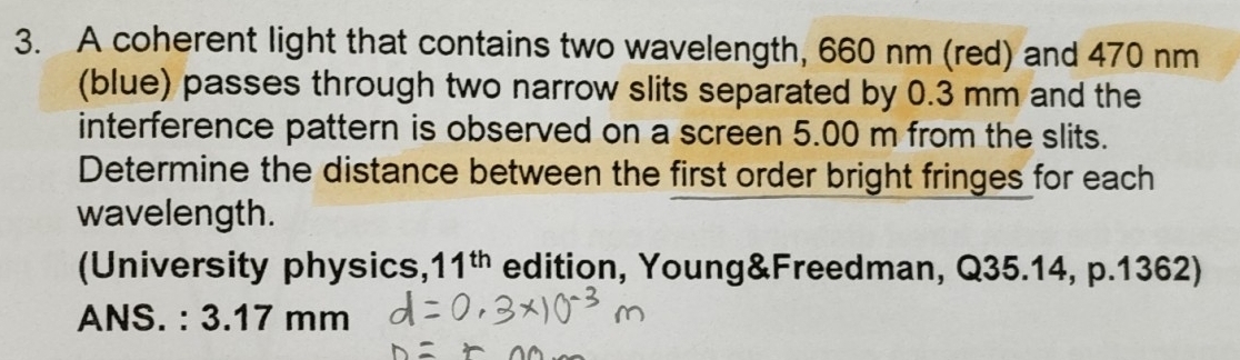 A coherent light that contains two wavelength, 660 nm (red) and 470 nm
(blue) passes through two narrow slits separated by 0.3 mm and the 
interference pattern is observed on a screen 5.00 m from the slits. 
Determine the distance between the first order bright fringes for each 
wavelength. 
(University physics, 11^(th) edition, Young&Freedman, Q35.14, p.1362) 
ANS. : 3.17 mm