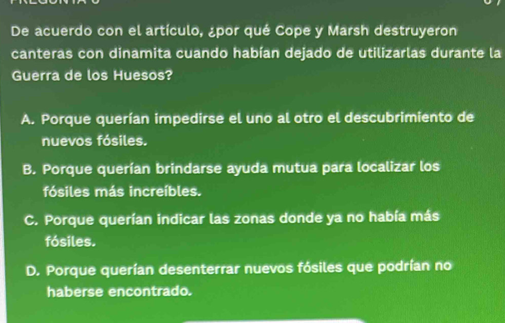 De acuerdo con el artículo, ¿por qué Cope y Marsh destruyeron
canteras con dinamita cuando habían dejado de utilizarlas durante la
Guerra de los Huesos?
A. Porque querían impedirse el uno al otro el descubrimiento de
nuevos fósiles.
B. Porque querían brindarse ayuda mutua para localizar los
fósiles más increíbles.
C. Porque querían indicar las zonas donde ya no había más
fósiles.
D. Porque querían desenterrar nuevos fósiles que podrían no
haberse encontrado.