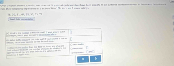 Over the past several months, custorners at Stymie's department store have been asked to fil out customer satisfaction surveys. In the surveys, the customers 
rate their shopping experience on a scale of 0 to 100. Here are 8 recent ratings.
78, 30, 31, 64, 38, 30, 63, 78
Send data to calculator 
×