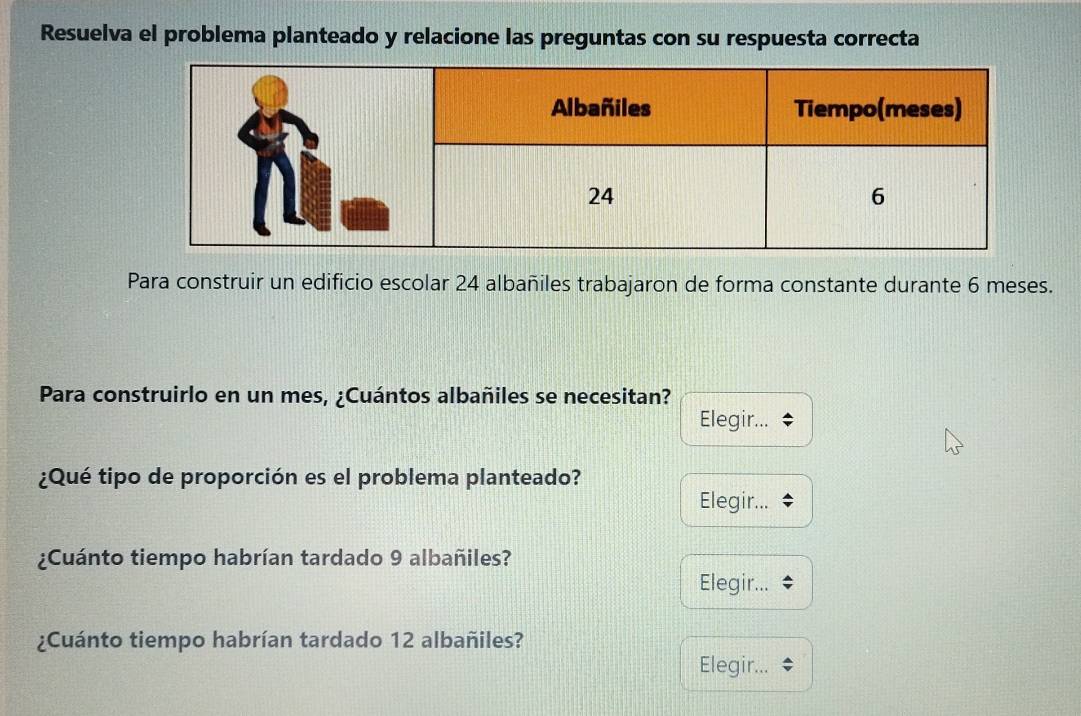 Resuelva el problema planteado y relacione las preguntas con su respuesta correcta 
Para construir un edificio escolar 24 albañiles trabajaron de forma constante durante 6 meses. 
Para construirlo en un mes, ¿Cuántos albañiles se necesitan? 
Elegir... 
¿Qué tipo de proporción es el problema planteado? 
Elegir... 
¿Cuánto tiempo habrían tardado 9 albañiles? 
Elegir... 
¿Cuánto tiempo habrían tardado 12 albañiles? 
Elegir...