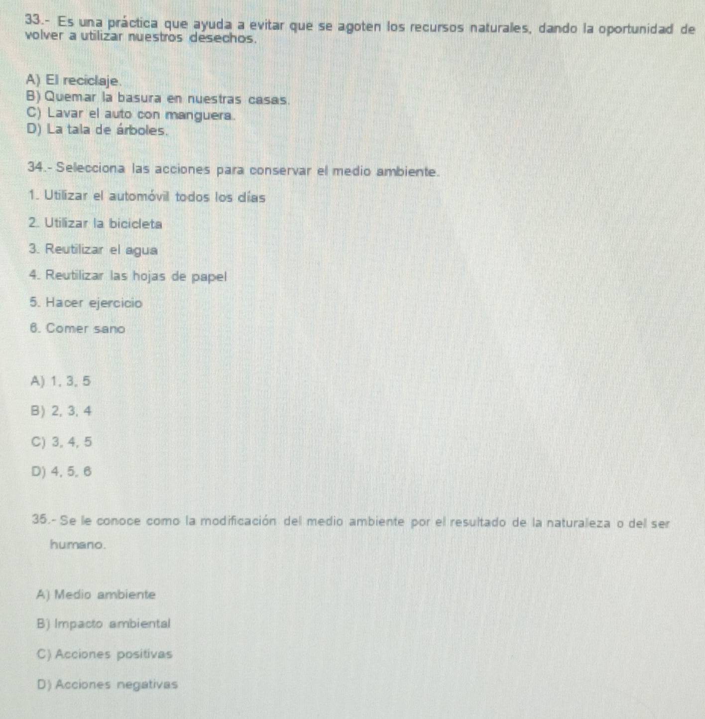 33.- Es una práctica que ayuda a evitar que se agoten los recursos naturales, dando la oportunidad de
volver a utilizar nuestros desechos.
A) El reciclaje.
B) Quemar la basura en nuestras casas.
C) Lavar el auto con manguera.
D) La tala de árboles.
34.- Selecciona las acciones para conservar el medio ambiente.
1. Utilizar el automóvil todos los días
2. Utilizar la bicicleta
3. Reutilizar el agua
4. Reutilizar las hojas de papel
5. Hacer ejercicio
6. Comer sano
A) 1, 3, 5
B) 2, 3, 4
C) 3, 4, 5
D) 4, 5, 6
35.- Se le conoce como la modificación del medio ambiente por el resultado de la naturaleza o del ser
humano.
A) Medio ambiente
B) Impacto ambiental
C) Acciones positivas
D) Acciones negativas