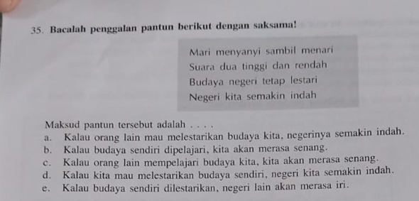 Bacalah penggalan pantun berikut dengan saksama!
Mari menyanyi sambil menari
Suara dua tinggi dan rendah
Budaya negeri tetap lestari
Negeri kita semakin indah
Maksud pantun tersebut adalah . . . .
a. Kalau orang lain mau melestarikan budaya kita, negerinya semakin indah.
b. Kalau budaya sendiri dipelajari, kita akan merasa senang.
c. Kalau orang lain mempelajari budaya kita, kita akan merasa senang.
d. Kalau kita mau melestarikan budaya sendiri, negeri kita semakin indah.
e. Kalau budaya sendiri dilestarikan, negeri Iain akan merasa iri.