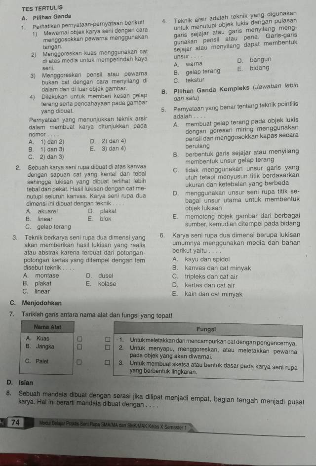 TES TERTULIS
A. Pilihan Ganda
1. Perhatikan pernyataan-pernyataan berikut 4. Teknik arsir adalah teknik yang digunakan
1) Mewarnai objek karya seni dengan cara untuk menutupi objek lukis dengan pulasan
menggosokkan pewarna menggunakan garis sejajar atau garis menyilang meng-
tangan. gunakan pensil atau pena. Garis-garis
di atas media untuk memperindah kaya sejajar atau menyilang dapat membentuk
2) Menggoreskan kuas menggunakan cat unsur . 
seni A. warna D. bangun
3) Menggoreskan pensil atau pewarna B. gelap terang E. bidang
bukan cat dengan cara menyilang di C. tekstur
dalam dan di luar objek gambar.
4) Dilakukan untuk memberi kesan gelap B. Pilihan Ganda Kompleks (Jawaban lebih
terang serta pencahayaan pada gambar dari satu)
yang dibuat. 5. Pernyataan yang benar tentang teknik pointilis
Pernyataan yang menunjukkan teknik arsir adalah . . . .
dalam membuat karya ditunjukkan pada A. membuat gelap terang pada objek lukis
dengan goresan miring menggunakan
nomor . . . .
A. 1) dan 2) D. 2) dan 4) pensil dan menggosokkan kapas secara
B. 1) dan 3) E. 3) dan 4) beruiang
C. 2) dan 3) B. berbentuk garis sejajar atau menyilang
membentuk unsur gelap terang
2. Sebuah karya seni rupa dibuat di atas kanvas C. tidak menggunakan unsur garis yang
dengan sapuan cat yang kental dan tebal
sehingga lukisan yang dibuat terlihat lebih utuh tetapi menyusun titik berdasarkan
tebal dan pekat. Hasil lukisan dengan cat me- ukuran dan ketebalan yang berbeda
nutupi seluruh kanvas. Karya seni rupa dua D. menggunakan unsur seni rupa titik se-
dimensi ini dibuat dengan teknik . . . . bagai unsur utama untuk membentuk
A. akuarel D. plakat objek lukisan
B. linear E. blak E. memotong objek gambar dari berbagai
C. gelap terang sumber, kemudian ditempel pada bidang
3. Teknik berkarya seni rupa dua dimensi yang 6. Karya seni rupa dua dimensi berupa lukisan
akan memberikan hasil lukisan vang realis umumnya menggunakan media dan bahan
atau abstrak karena terbuat dari potongan- berikut yaitu . . . .
potongan kertas yang ditempel dengan lem A. kayu dan spidol
disebut teknik B. kanvas dan cat minyak
A. montase D. dusel C. tripleks dan cat air
B. plakat E. kolase D. kertas dan cat air
C. linear E. kain dan cat minyak
C. Menjodohkan
7. Tariklah garis antara nama alat dan fungsi yang tepat!
Fungsi
1. Untuk meletakkan dan mencampurkan cat dengan pengencernya.
2. Untuk menyapu, menggoreskan, atau meletakkan pewarna
pada objek yang akan diwarnai.
3. Untuk membuat sketsa atau bentuk dasar pada karya seni rupa
yang berbentuk lingkaran.
D. Isian
8. Sebuah mandala dibuat dengan serasi jika dilipat menjadi empat, bagian tengah menjadi pusat
karya. Hal ini berarti mandala dibuat dengan . . . .
74 Modui Belajar Praktis Seni Rupa SMA/MA dan SMK/MAK Kelas X Semester 1