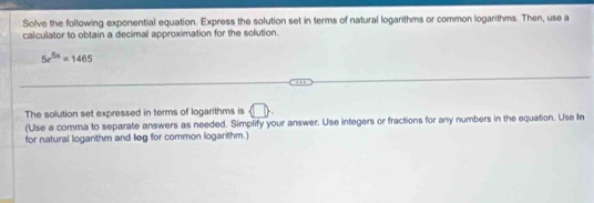 Solve the following exponential equation. Express the solution set in terms of natural logarithms or common logarithms. Then, use a 
calculator to obtain a decimal approximation for the solution.
5r^(5x)=1465
The solution set expressed in terms of logarithms is 
(Use a comma to separate answers as needed. Simplify your answer. Use integers or fractions for any numbers in the equation. Use In 
for natural logarithm and log for common logarithm.)