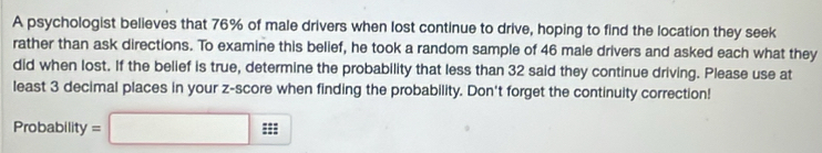 A psychologist believes that 76% of male drivers when lost continue to drive, hoping to find the location they seek 
rather than ask directions. To examine this belief, he took a random sample of 46 male drivers and asked each what they 
did when lost. If the belief is true, determine the probability that less than 32 said they continue driving. Please use at 
least 3 decimal places in your z-score when finding the probability. Don't forget the continuity correction! 
Probability =□ :t