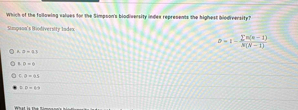 Which of the following values for the Simpson's biodiversity index represents the highest biodiversity?
Simpson's Biodiversity Index
D=1- (sumlimits n(n-1))/N(N-1) 
A. D=0.3
B. D=0
C. D=0.5
D. D=0.9
What is the Simpson's biodiver