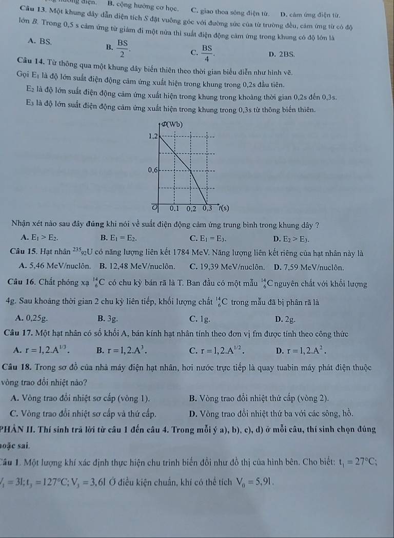 dường điện. B. cộng hưởng cơ học. C. giao thoa sông điện từ. D. câm ứng điện từ
Câu 13. Một khung dây dẫn diện tích S đặt vuông góc với đường sức của từ trường đều, cảm ứng từ có độ
lớn B. Trong 0,5 s cảm ứng từ giảm đi một nửa thi suất điện động cảm ứng trong khung có độ lớn là
A. BS. B.  BS/2 .
C.  BS/4 . D. 2BS.
Câu 14. Từ thông qua một khung dây biến thiên theo thời gian biểu diễn như hình vẽ.
Gọi E_1 là độ lớn suất điện động cảm ứng xuất hiện trong khung trong 0,2s đầu tiên.
E_2 là độ lớn suất điện động cảm ứng xuất hiện trong khung trong khoàng thời gian 0,2s đến 0,3s.
E_3 là độ lớn suất điện động cảm ứng xuất hiện trong khung trong 0,3s từ thông biến thiên.
Nhận xét nào sau đây đúng khi nói về suất điện động cảm ứng trung bình trong khung dây ?
A. E_1>E_2. B. E_1=E_2. C. E_1=E_3. D. E_2>E_3.
Câu 15. Hạt nhân 235_0 CU có năng lượng liên kết 1784 MeV. Năng lượng liên kết riêng của hạt nhân này là
A. 5,46 MeV/nuclôn. B. 12,48 MeV/nuclôn. C. 19,39 MeV/nuclôn. D. 7,59 MeV/nuclôn.
Câu 16. Chất phóng xạ _6^((14)C có chu kỳ bán rã là T. Ban đầu có một mẫu frac 14)6 Cnguyên chất với khối lượng
4g. Sau khoảng thời gian 2 chu kỳ liên tiếp, khối lượng chất _6^((14)C trong mẫu đã bị phân rã là
A. 0,25g. B. 3g. C. 1g. D. 2g.
Câu 17. Một hạt nhân có số khối A, bán kính hạt nhân tính theo đơn vị fm được tính theo công thức
A. r=1,2.A^1/3). B. r=1,2.A^3. C. r=1,2.A^(1/2). D. r=1,2.A^2.
Câu 18. Trong sơ đồ của nhà máy điện hạt nhân, hơi nước trực tiếp là quay tuabin máy phát điện thuộc
vòng trao đồi nhiệt nảo?
A. Vòng trao đổi nhiệt sơ cấp (vòng 1). B. Vòng trao đổi nhiệt thứ cấp (vòng 2).
C. Vòng trao đổi nhiệt sơ cấp và thứ cấp. D. Vòng trao đổi nhiệt thứ ba với các sông, hồ.
PHẢN II. Thí sinh trả lời từ câu 1 đến câu 4. Trong mỗi ý a), b), c), d) ở mỗi câu, thí sinh chọn đúng
hoặc sai.
Câu 1. Một lượng khí xác định thực hiện chu trình biến đồi như đồ thị của hình bên. Cho biết: t_1=27°C;
V_1=3l;t_3=127°C;V_3=3 ,61 Ở điều kiện chuẩn, khí có thể tích V_0=5,91.