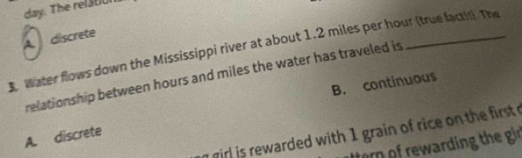 day. The relátiul
A discrete
3. Water flows down the Mississippi river at about 1.2 miles per hour (true facti!). The
relationship between hours and miles the water has traveled is
B. continuous
n girl is rewarded with 1 grain of rice on the first .
A. discrete
ttern of rewarding the gir