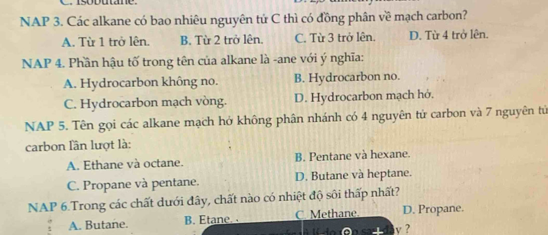 Isobutane.
NAP 3. Các alkane có bao nhiêu nguyên tử C thì có đồng phân về mạch carbon?
A. Từ 1 trở lên. B. Từ 2 trở lên. C. Từ 3 trở lên. D. Từ 4 trở lên.
NAP 4. Phần hậu tố trong tên của alkane là -ane với ý nghĩa:
A. Hydrocarbon không no. B. Hydrocarbon no.
C. Hydrocarbon mạch vòng. D. Hydrocarbon mạch hở.
NAP 5. Tên gọi các alkane mạch hở không phân nhánh có 4 nguyên tử carbon và 7 nguyên tử
carbon lần lượt là:
A. Ethane và octane. B. Pentane và hexane.
C. Propane và pentane. D. Butane và heptane.
NAP 6.Trong các chất dưới đây, chất nào có nhiệt độ sôi thấp nhất?
A. Butane. B. Etane. C. Methane. D. Propane.
v ?