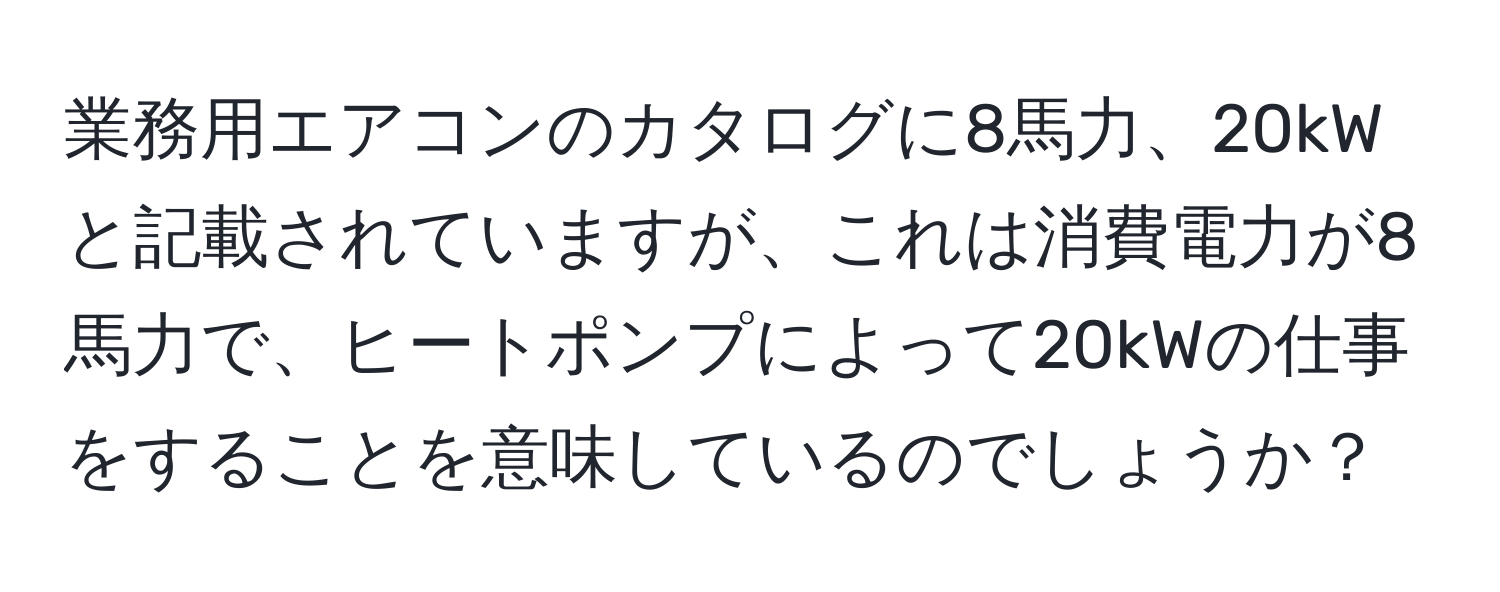 業務用エアコンのカタログに8馬力、20kWと記載されていますが、これは消費電力が8馬力で、ヒートポンプによって20kWの仕事をすることを意味しているのでしょうか？