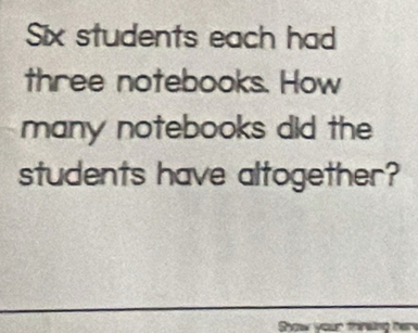 Six students each had 
three notebooks. How 
many notebooks did the 
students have altogether? 
Show your thirsing her