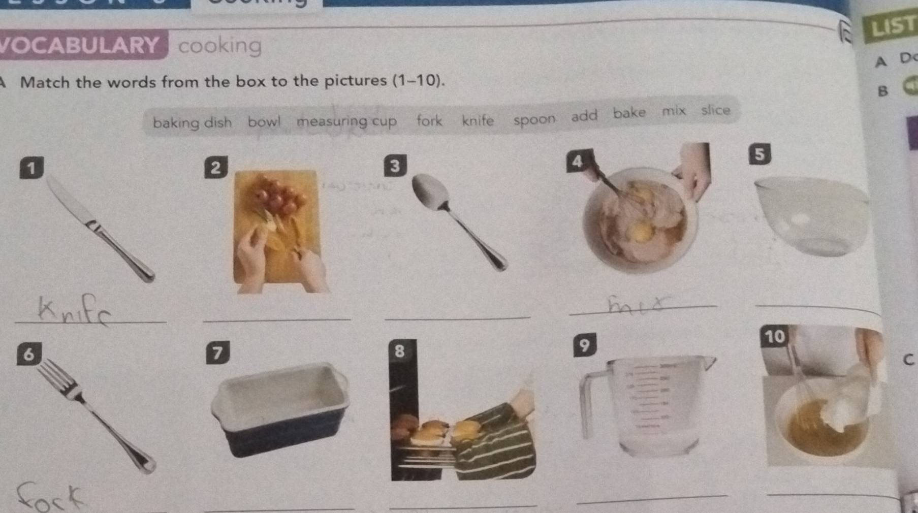 LIST 
VOCABULARY cooking 
A Dc 
A Match the words from the box to the pictures (1-10). 
B 
baking dish bowl measuring cup fork knife spoon add bake mix slice 
_ 
_ 
_ 
_ 
_ 
C 
_ 
_ 
_ 
_