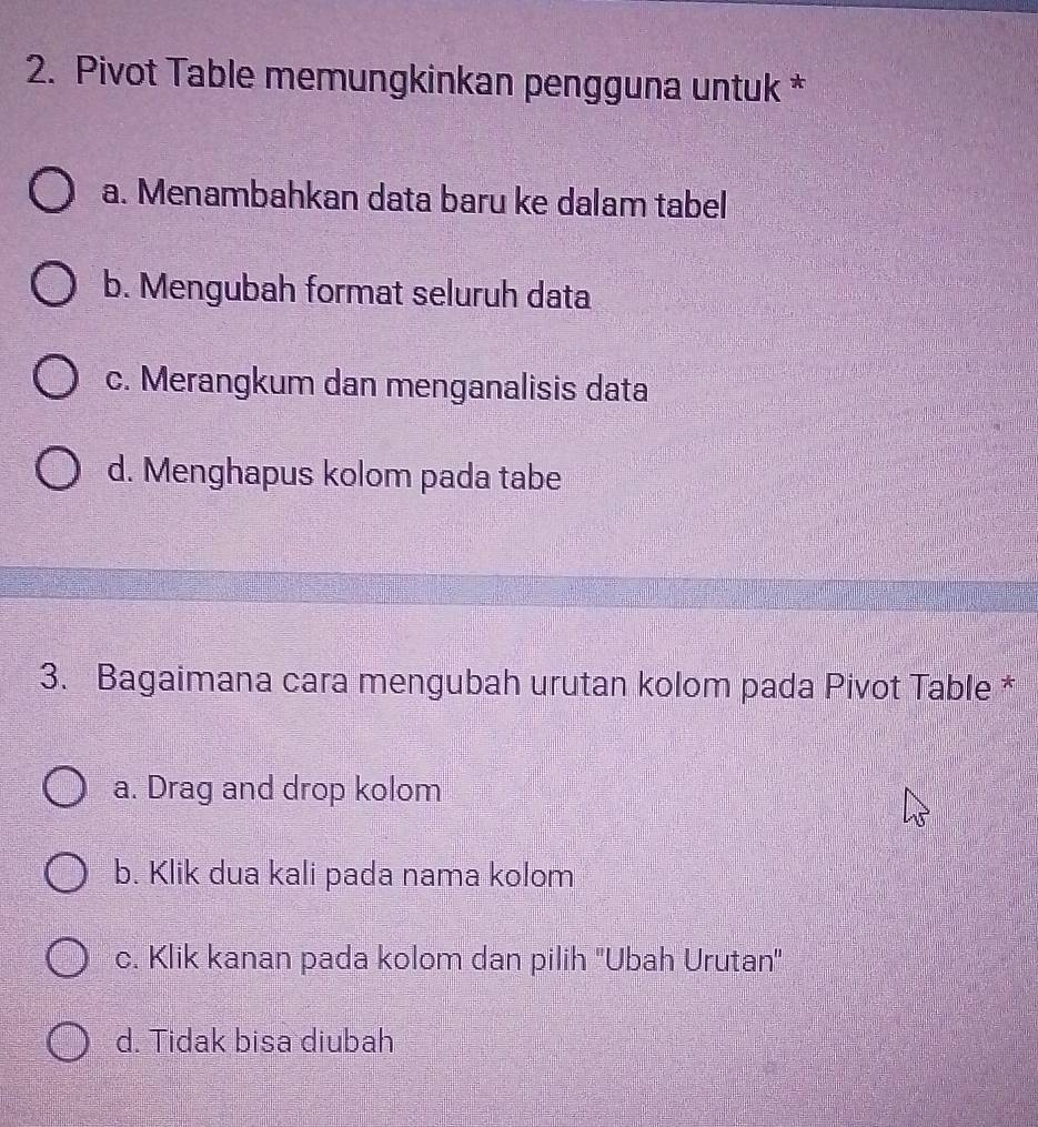 Pivot Table memungkinkan pengguna untuk *
a. Menambahkan data baru ke dalam tabel
b. Mengubah format seluruh data
c. Merangkum dan menganalisis data
d. Menghapus kolom pada tabe
3. Bagaimana cara mengubah urutan kolom pada Pivot Table *
a. Drag and drop kolom
b. Klik dua kali pada nama kolom
c. Klik kanan pada kolom dan pilih ''Ubah Urutan''
d. Tidak bisa diubah