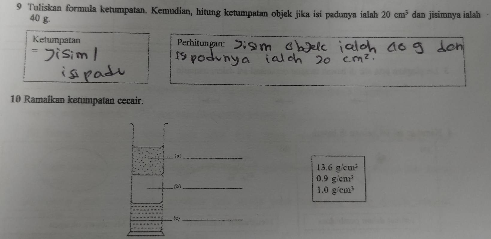 Tuliskan formula ketumpatan. Kemudian, hitung ketumpatan objek jika isi padunya ialah 20cm^3 dan jisimnya ialah
40 g. 
Ketuinpatan Perhitungan: 
= 
10 Ramalkan ketumpatan cecair. 
a_
13.6g/cm^3
0.9g/cm^3
(b)_
1.0g/cm^3
(c _