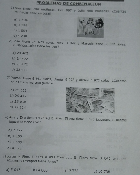 PROBLEMAS DE COMBINACION
1) Ana tiene 789 muñecas, Eva 897 y Julia 908 muñecas. ¿Cuántas
muñecas tiene en total?
a) 2 594
b) 3 594
c) 1 594
d) 4 230
2) José tiene 14 673 soles, Alex 3 897 y Marcelo tiene 5 902 soles.
¿Cuántos soles tiene los tres?
a) 24 462
b) 24 472
c) 23 472
d) 22 472
3) Yomar tiene 8 987 soles, Daniel 9 078 y Álvaro 6 973 soles. ¿Cuántos
soles tiene los tres juntos?
a) 25 308
b) 26 432
c) 25 038
d) 23 124
4) Ana y Eva tienen 4 894 juguetes. Si Ana tiene 2 695 juguetes. ¿Cuántos
juguetes tiene Eva?
a) 2 199
b) 1 199
c) 7 589
d) 4 578
5) Jorge y Piero tienen 8 893 trompos. Si Piero tiene 3 845 trompos.
¿Cuántos trompos tiene Jorge?
a) 5 048 b) 4 065 c) 12 738 d) 10 738