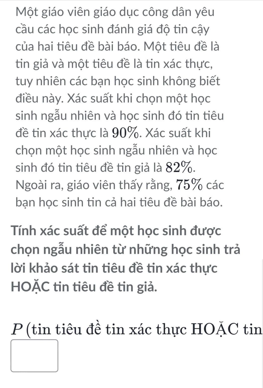 Một giáo viên giáo dục công dân yêu 
cầu các học sinh đánh giá độ tin cậy 
của hai tiêu đề bài báo. Một tiêu đề là 
tin giả và một tiêu đề là tin xác thực, 
tuy nhiên các bạn học sinh không biết 
điều này. Xác suất khi chọn một học 
sinh ngẫu nhiên và học sinh đó tin tiêu 
đề tin xác thực là 90%. Xác suất khi 
chọn một học sinh ngẫu nhiên và học 
sinh đó tin tiêu đề tin giả là 82%. 
Ngoài ra, giáo viên thấy rằng, 75% các 
bạn học sinh tin cả hai tiêu đề bài báo. 
Tính xác suất để một học sinh được 
chọn ngẫu nhiên từ những học sinh trả 
lời khảo sát tin tiêu đề tin xác thực 
HOĂC tin tiêu đề tin giả. 
P (tin tiêu đề tin xác thực HOẠC tin