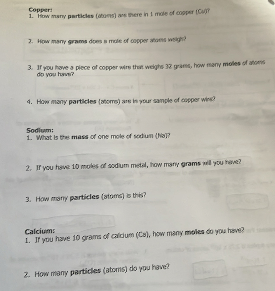 Copper: 
1. How many particles (atoms) are there in 1 mole of copper (Cu)? 
2. How many girams does a mole of copper atoms weigh? 
3. If you have a piece of copper wire that weighs 32 grams, how many moles of atoms 
do you have? 
4. How many particles (atoms) are in your sample of copper wire? 
Sodium: 
1. What is the mass of one mole of sodium (Na)? 
2. If you have 10 moles of sodium metal, how many grams will you have? 
3. How many particles (atoms) is this? 
Calcium: 
1. If you have 10 grams of calcium (Ca), how many moles do you have? 
2. How many particles (atoms) do you have?