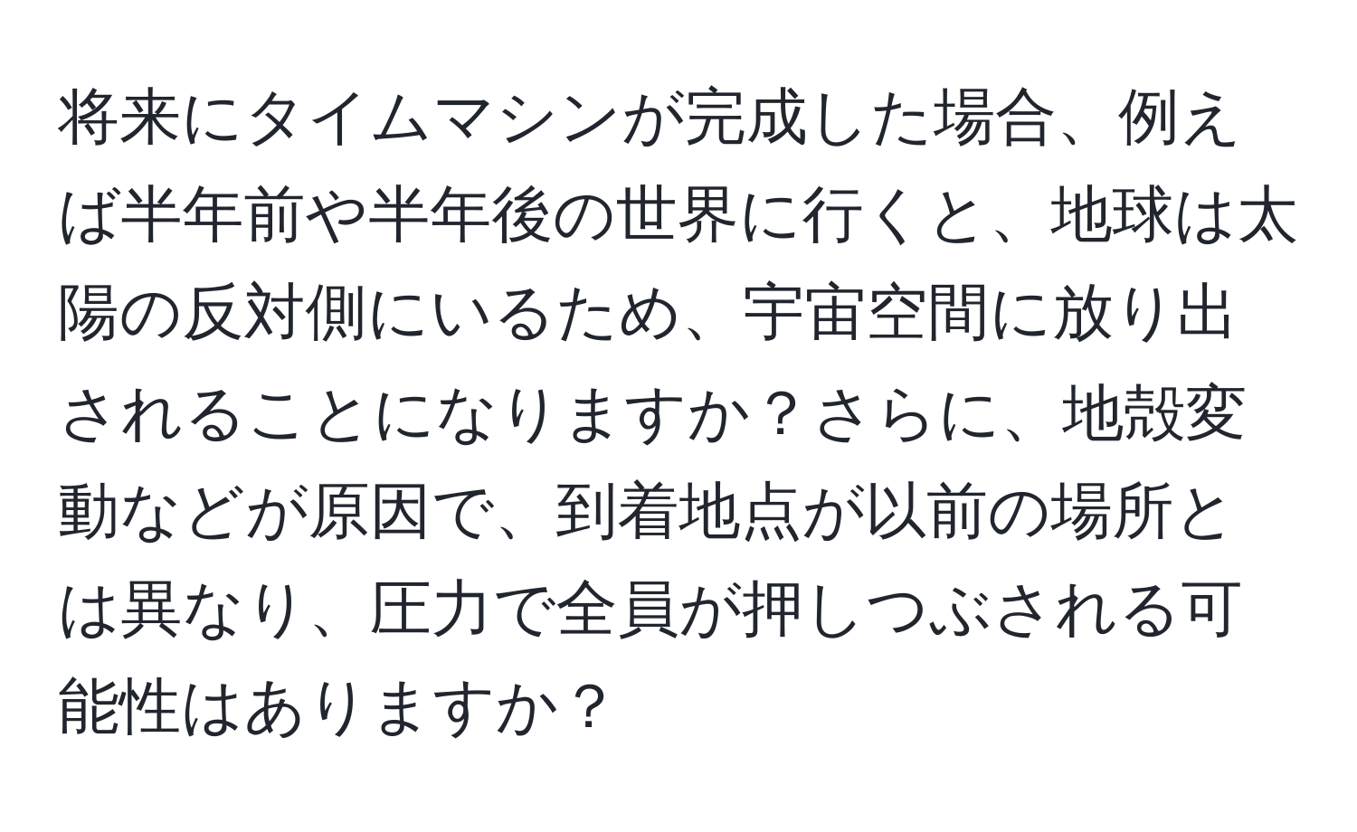 将来にタイムマシンが完成した場合、例えば半年前や半年後の世界に行くと、地球は太陽の反対側にいるため、宇宙空間に放り出されることになりますか？さらに、地殻変動などが原因で、到着地点が以前の場所とは異なり、圧力で全員が押しつぶされる可能性はありますか？