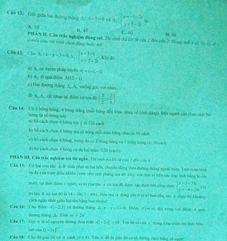 Cầu 12: Gốc giữa hai đường thăng △ _1:x-5=0 vå △ _y:beginarrayl x=-1-2t y=5-2tendarray. là
A, 30° B. 45 . C. 60 D. 90°
PHAN II. Câu trắc nghiệm đúng sai. Thí sinh trả lời từ cầu 1 đến cầu 2. Trong mỗi ý a) bị ch, đị
ở mỗi cầu, thí sinh chọn đủng hoặc sai.
Câu 13: Cho △ _1:x-y-3=0,△ _2:beginarrayl x=1-t y=2+2tendarray.. Khi đó:
a) A có vecto pháp tuyến vector n_1=(-1,-1)
b) △ _2 đi qua điểm M(2;-1)
c) Hai đường thắng ∆, A, vuông góc với nhau.
d) △ _1,△ _2 cắt nhau tại điểm có tọa độ ( 7/2 ;- 2/3 );
Câu 14: Có 5 bông hồng, 4 bông trăng (mỗi bông đều khác nhau về hình đáng). Một người cần chọn một bó
bông từ số bông này
a) Số cách chọn 4 bông tùy ý là 126 cách
b) Số cách chọn 4 bông mà số bông mỗi màu bằng nhau là 50 cách
c) Số cách chọn 4 bông, trong đó có 3 bông hồng và 1 bông trắng la:30 cách
d) Sổ cách chọn 4 bông có đủ hai mâu: 120 (cách).
PHÀN III. Câu trắc nghiệm trả lời ngắn, Thí sinh trả lời từ câu 1 đến câu 4.
Câu 15: Có hai con tàu 4, B xuất phát từ hai bến, chuyển động theo đường thắng ngoài biên. Trên mản hình
ra-đa của trạm điều khiển (xem như mặt phăng tọa độ Oxy với đơn vị trên các trục tính bằng ki-lỏ-
mét), tại thời điểm 1 (giờ), vị trí của tàu 4 có tọa độ được xác định bởi công thức beginarrayl x=3-33t y=-4+25tendarray. ,vj
trí tàu B có tọa độ là (4-30r;3-40t). Nều tàu 4 đứng yên ở vị trí ban đầu, tàu B chạy thì khoàng
cách ngắn nhất giữa hai tàu bằng bao nhiêu?
Câu 16: Cho điểm A(-2;3) và đường thǎng △ :x-y+1=0. Điễm A'(m;n) đổi xứng với điểm A qua
đường thẳng △. Tính m^3+2n^2.
Câu 17:  Gọi n là số nguyên dương thỏa mãn A_n^(3+2A_n^2=48 , Tìm hệ số của x^3) trong khai triển nhị thức Niu-
ton c lia(1-3x)^n
Câu 18: Cho đa giác lồi có n cạnh (n≥ 4). Tim n để đa giác đó có số đường chéo bằng số cạnh?