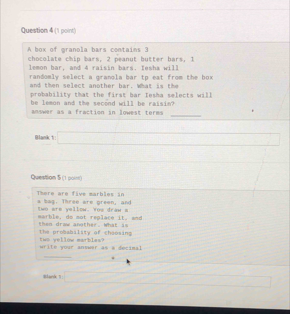 A box of granola bars contains 3
chocolate chip bars, 2 peanut butter bars, 1
lemon bar, and 4 raisin bars. Iesha will 
randomly select a granola bar tp eat from the box 
and then select another bar. What is the 
probability that the first bar Iesha selects will 
be lemon and the second will be raisin? 
_ 
answer as a fraction in lowest terms 
Blank 1:□ □ 
_  
Question 5 (1 point) 
There are five marbles in 
a bag. Three are green, and 
two are yellow. You draw a 
marble, do not replace it, and 
then draw another. What is 
the probability of choosing 
two yellow marbles? 
write your answer as a decimal 
_ 
Blank 1:□ x_
(- 1/2 (- 1/2 ,0)^1/2^(□)