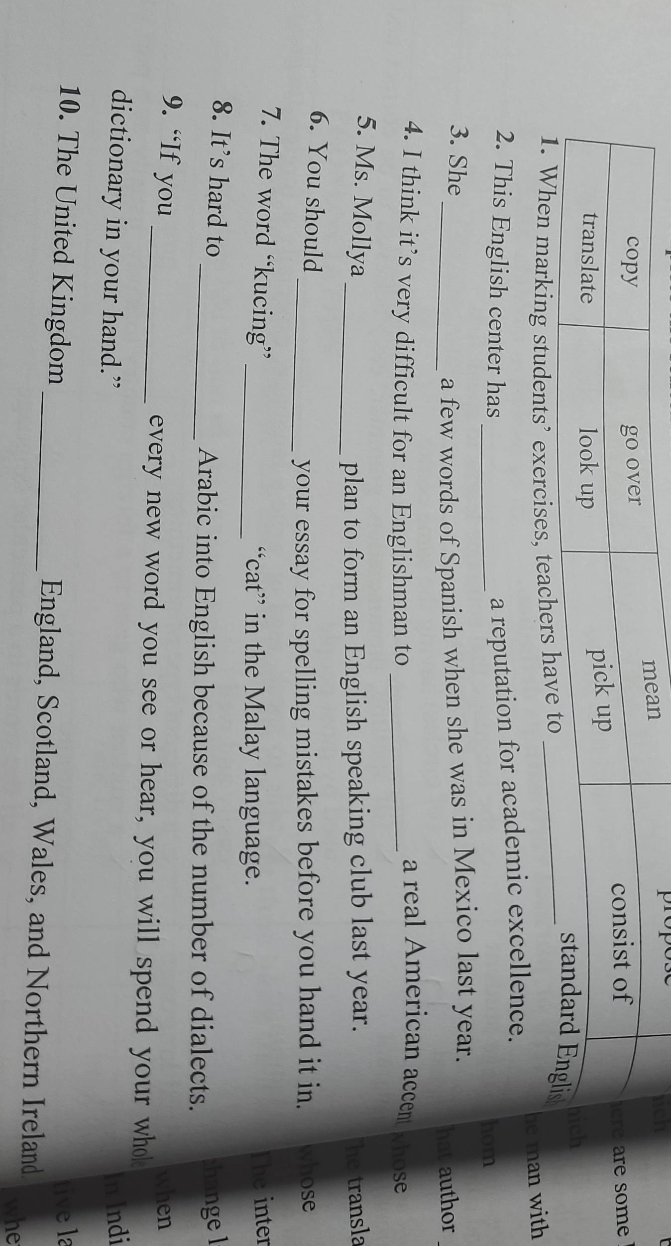 are some 
ch 
g students’ 
2. This English center has_ 
a reputation for academic excellence. he man with 
hom 
3. She 
_a few words of Spanish when she was in Mexico last year. 
hat author 
a real American accent 
4. I think it’s very difficult for an Englishman to _whose 
5. Ms. Mollya _he transla 
plan to form an English speaking club last year. 
6. You should 
_your essay for spelling mistakes before you hand it in. whose 
7. The word “kucing” The inter 
_“cat” in the Malay language. 
8. It's hard to _;hange l 
Arabic into English because of the number of dialects. 
9. “If you when 
_every new word you see or hear, you will spend your who 
dictionary in your hand.” In Indi 
tive la 
10. The United Kingdom _England, Scotland, Wales, and Northern Ireland 
whe