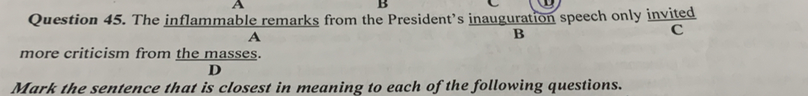 A 
B 
Question 45. The inflammable remarks from the President’s inauguration speech only invited 
A 
B 
C 
more criticism from the masses. 
D 
Mark the sentence that is closest in meaning to each of the following questions.