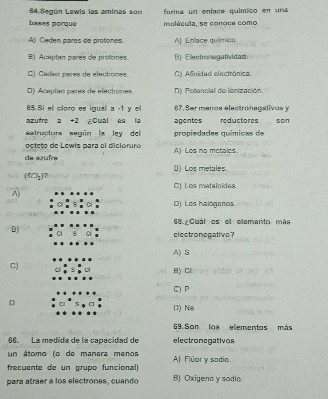 Según Lewis las aminas son forma un enlace químico en una
bases porque molécula, se conoce como
A) Ceden pares de protones. A) Enlace químico.
B) Aceptan pares de protones. B) Electronegatividad.
C) Ceden pares de electrones. C) Afinidad electrónica.
D) Aceptan pares de electrones. D) Potencial de ionización.
65.Si el cloro es igual a -1 y el 67.Ser menos electronegativos y
azufre a +2 ¿Cuál es la agentes reductores son
estructura según la ley del propiedades químicas de
octeto de Lewis para el dicloruro
A) Los no metales.
de azufre
B) Los metales.
(SCl_2) ?
C) Los metaloides.
A)
D) Los halógenos.
68. Cuál es el elemento más
B)
S electronegativo?
A) S
C)
B) Cl
C) P
D
D) Na
69. Son los elementos más
66. La medida de la capacidad de electronegativos
un átomo (o de manera menos
A) Flúor y sodio.
frecuente de un grupo funcional)
para atraer a los electrones, cuando
B) Oxígeno y sodio.