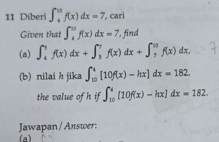 Diberi ∈t _4^(10)f(x)dx=7 , cari 
Given that ∈t _4^(10)f(x)dx=7 , find 
(a) ∈t _4^5f(x)dx+∈t _5^7f(x)dx+∈t _7^(10)f(x)dx, 
(b) nilai h jika ∈t _(10)^4[10f(x)-hx]dx=182. 
the value of h if ∈t _(10)^4[10f(x)-hx]dx=182. 
Jawapan / Answer: 
(a)