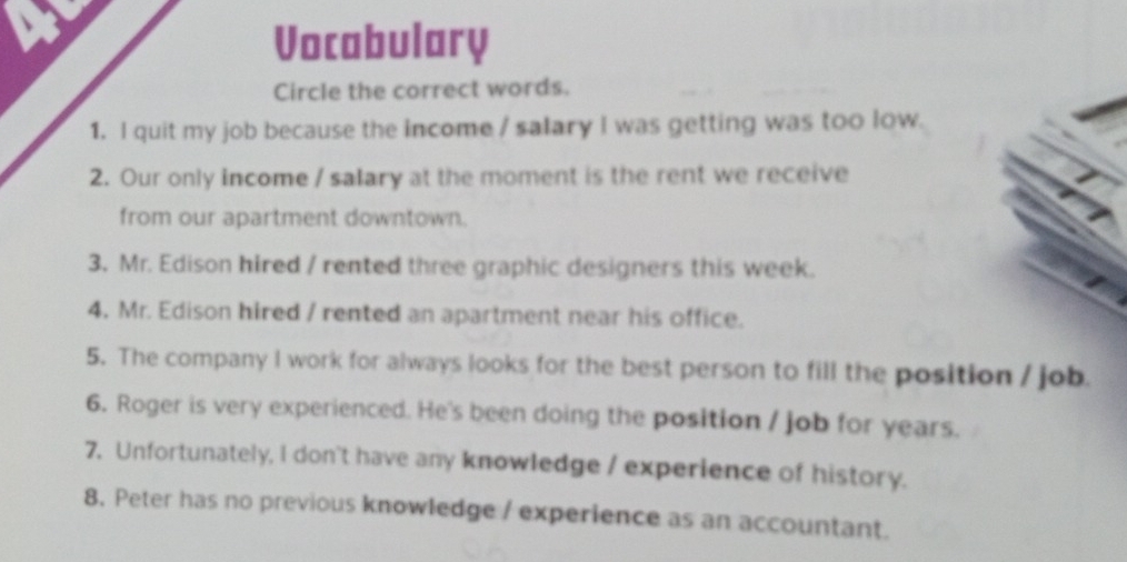 Vocabulary 
Circle the correct words. 
1. I quit my job because the income / salary I was getting was too low. 
2. Our only income / salary at the moment is the rent we receive 
from our apartment downtown. 
3. Mr. Edison hired / rented three graphic designers this week. 
4. Mr. Edison hired / rented an apartment near his office. 
5. The company I work for always looks for the best person to fill the position / job. 
6. Roger is very experienced. He's been doing the position / job for years. 
7. Unfortunately, I don't have any knowledge / experience of history. 
8. Peter has no previous knowledge / experience as an accountant.