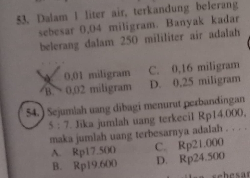 Dalam 1 liter air, terkandung belerang
sebesar 0,04 miligram. Banyak kadar
belerang dalam 250 mililiter air adalah
0.01 miligram C. 0,16 miligram
B. 0,02 miligram D. 0,25 miligram
54.) Sejumlah uang dibagi menurut perbandingan
S:7. Jika jumlah uang terkecil Rp14.000,
maka jumlah uang terbesarnya adalah . . . .
A. Rp17.500 C. Rp21.000
B. Rp19.600 D. Rp24.500
sebesar