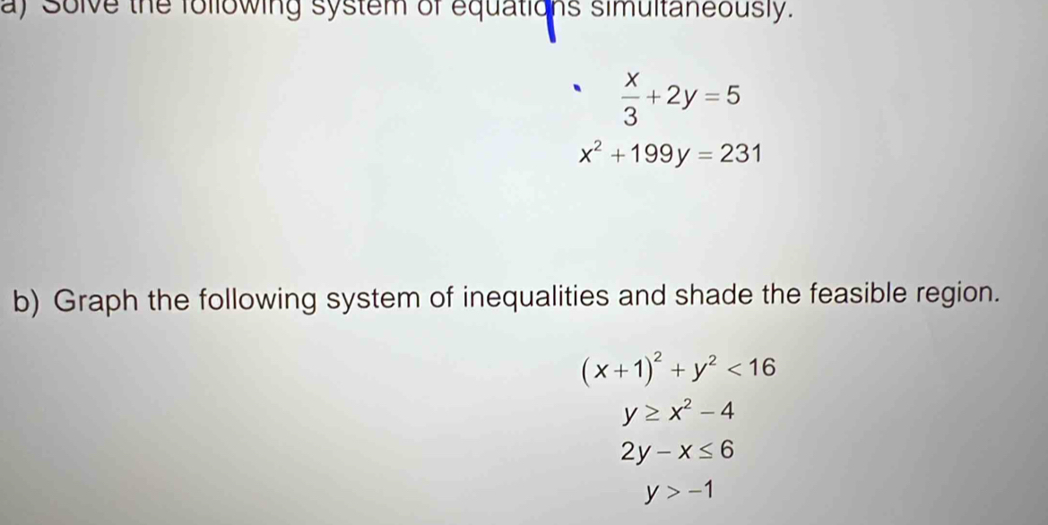 Solve the following system of equations simultaneously.
 x/3 +2y=5
x^2+199y=231
b) Graph the following system of inequalities and shade the feasible region.
(x+1)^2+y^2<16</tex>
y≥ x^2-4
2y-x≤ 6
y>-1