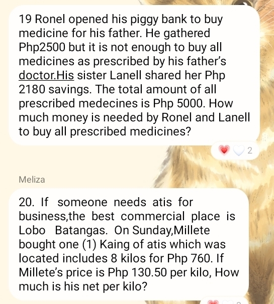 Ronel opened his piggy bank to buy 
medicine for his father. He gathered
Php2500 but it is not enough to buy all 
medicines as prescribed by his father’s 
doctor.His sister Lanell shared her Php
2180 savings. The total amount of all 
prescribed medecines is Php 5000. How 
much money is needed by Ronel and Lanell 
to buy all prescribed medicines? 
2 
Meliza 
20. If someone needs atis for 
business,the best commercial place is 
Lobo Batangas. On Sunday,Millete 
bought one (1) Kaing of atis which was 
located includes 8 kilos for Php 760. If 
Millete's price is Php 130.50 per kilo, How 
much is his net per kilo?