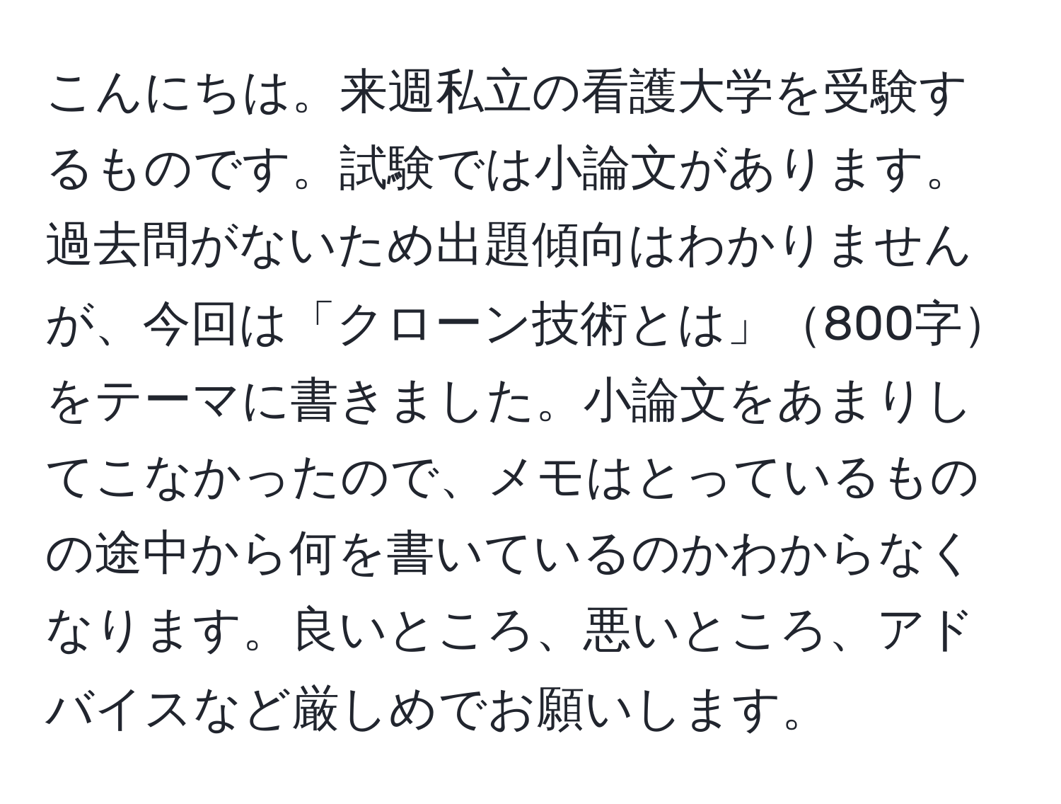 こんにちは。来週私立の看護大学を受験するものです。試験では小論文があります。過去問がないため出題傾向はわかりませんが、今回は「クローン技術とは」800字をテーマに書きました。小論文をあまりしてこなかったので、メモはとっているものの途中から何を書いているのかわからなくなります。良いところ、悪いところ、アドバイスなど厳しめでお願いします。