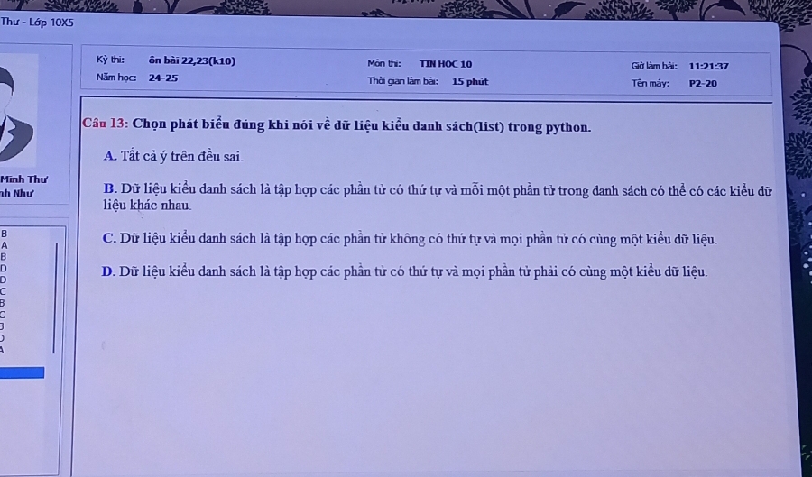 Thư - Lớp 10X5
Kỳ thi: ôn bài 22, 23 (k10) Môn thi: TIN HOC 10 Giờ làm bài: 11 :21:37
Năm học: 24- 25 Thời gian làm bài: 15 phút Tên máy: P2-20
Câu 13: Chọn phát biểu đúng khi nói về dữ liệu kiểu danh sách(list) trong python.
A. Tất cả ý trên đều sai.
Minh Thư
nh Như B. Dữ liệu kiểu danh sách là tập hợp các phần tử có thứ tự và mỗi một phần tử trong danh sách có thể có các kiểu dữ
liệu khác nhau.
B
A
C. Dữ liệu kiểu danh sách là tập hợp các phần tử không có thứ tự và mọi phần tử có cùng một kiểu dữ liệu.
B
D
D. Dữ liệu kiểu danh sách là tập hợp các phần tử có thứ tự và mọi phần tử phải có cùng một kiểu dữ liệu.
