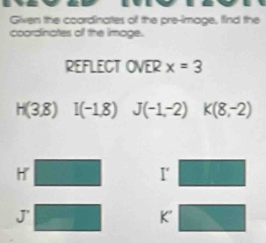 Given the coardinates of the pre-image, find the 
coordinates of the image. 
REFLECT OVER x=3
H(3,8)I(-1,8) J(-1,-2) K(8,-2)
H □
1° □°
J° □ 
(□)°
K' _ 