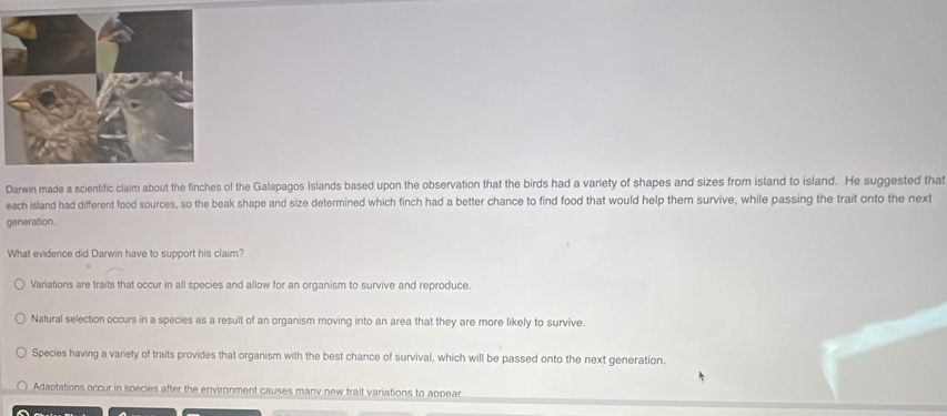 Darwin made a scientific claim about the finches of the Galapagos Islands based upon the observation that the birds had a variety of shapes and sizes from island to island. He suggested that
each island had different food sources, so the beak shape and size determined which finch had a better chance to find food that would help them survive, while passing the trait onto the next
generation.
What evidence did Darwin have to support his claim?
Variations are traits that occur in all species and allow for an organism to survive and reproduce.
Natural selection occurs in a species as a result of an organism moving into an area that they are more likely to survive.
Species having a variety of traits provides that organism with the best chance of survival, which will be passed onto the next generation.
Adaptations occur in species after the environment causes manv new trait variations to appear.