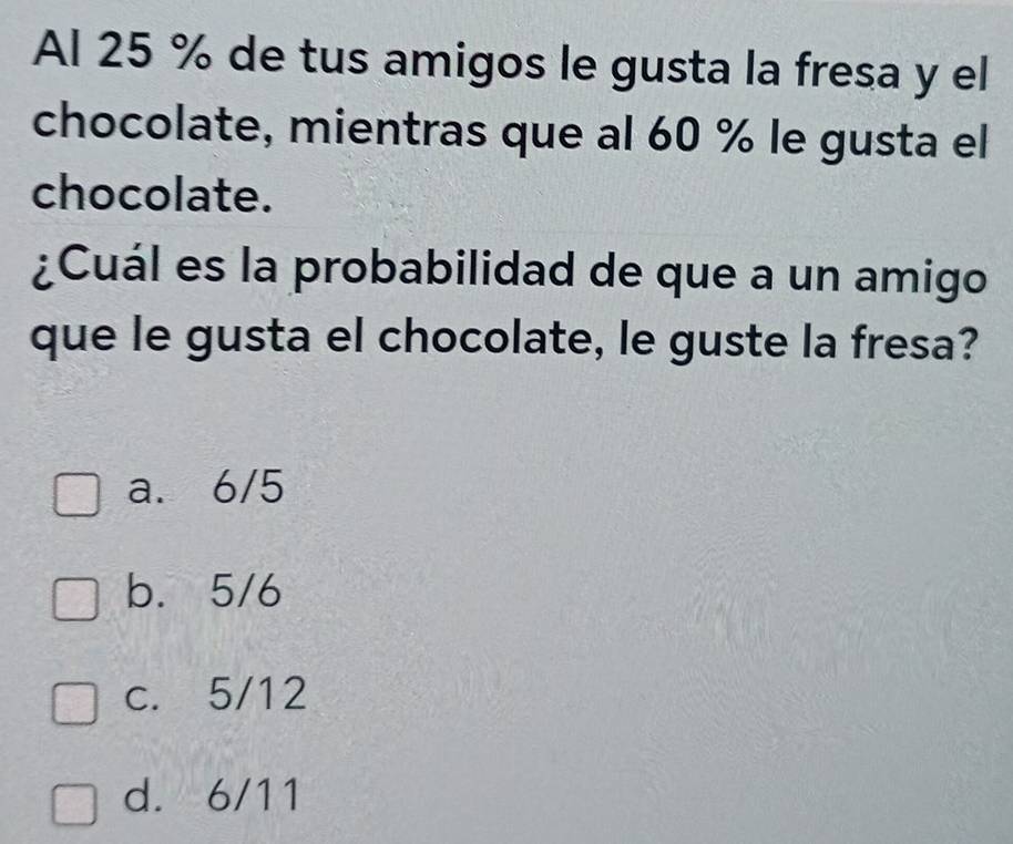 Al 25 % de tus amigos le gusta la fresa y el
chocolate, mientras que al 60 % le gusta el
chocolate.
¿Cuál es la probabilidad de que a un amigo
que le gusta el chocolate, le guste la fresa?
a. 6/5
b. 5/6
c. 5/12
d. 6/11