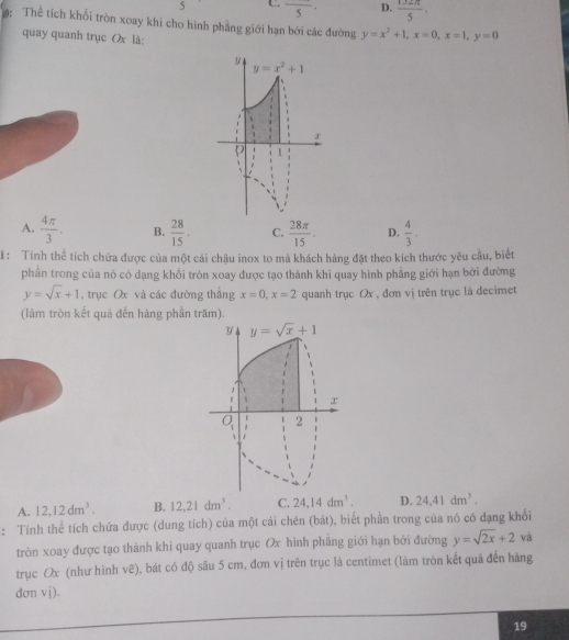 5 C. frac 5· D.  132π /5 ·
: Thể tích khối tròn xoay khi cho hình phẳng giới hạn bởi các đường y=x^2+1,x=0,x=1,y=0
quay quanh trục Ox là:
A.  4π /3 . B.  28/15 . C.  28π /15 . D.  4/3 .
: Tính thể tích chứa được của một cái chậu inox to mà khách hàng đặt theo kích thước yêu cầu, biết
phần trong của nó có dạng khối tròn xoay được tạo thành khi quay hình phẳng giới hạn bởi đường
y=sqrt(x)+1 , trục Ox và các đường thắng x=0,x=2 quanh trục Ox , đơn vị trên trục là decimet
(làm tròn kết quả đến hàng phần trăm).
A. 12,12dm^3. B. 12,21dm^3. C. 24,14dm^1. D. 24.41dm^3.
: Tính thể tích chứa được (dung tích) của một cái chén (bát), biết phần trong của nó có dạng khối
tròn xoay được tạo thành khi quay quanh trục Ox hình phẳng giới hạn bởi đường y=sqrt(2x)+2 và
trục Ox (như hình vẽ), bát có độ sâu 5 cm, đơn vị trên trục là centimet (làm tròn kết quả đến hàng
dơn vj).
19