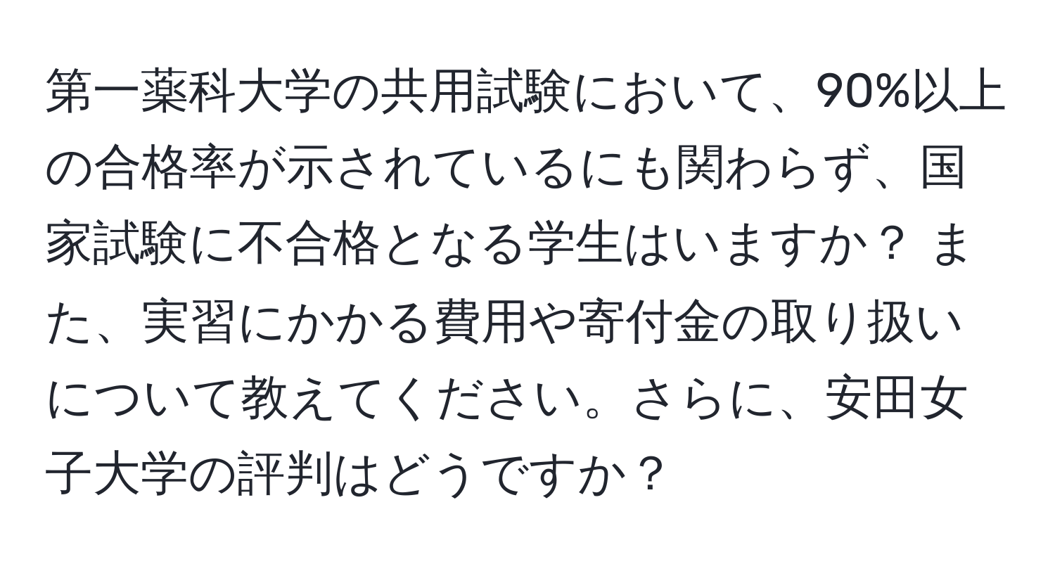 第一薬科大学の共用試験において、90%以上の合格率が示されているにも関わらず、国家試験に不合格となる学生はいますか？ また、実習にかかる費用や寄付金の取り扱いについて教えてください。さらに、安田女子大学の評判はどうですか？