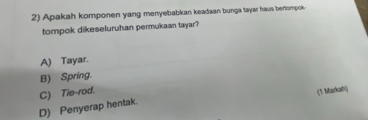 Apakah komponen yang menyebabkan keadaan bunga tayar haus bertompok-
tompok dikeseluruhan permukaan tayar?
A) Tayar.
B) Spring.
C) Tie-rod. (1 Markah)
D) Penyerap hentak.