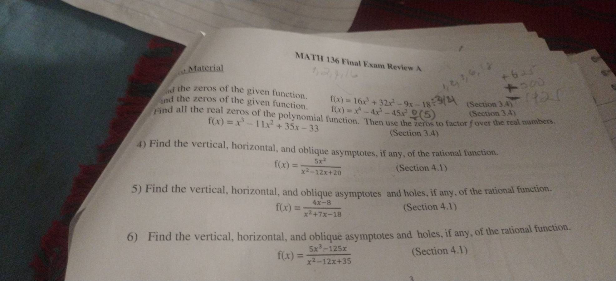 MATH 136 Final Exam Review A 
Material 
nd the zeros of the given function. f(x)=16x^3+32x^2-9x-18
nd the zeros of the given function. f(x)=x^4-4x^3-45x^2_ (5)
(Section 3.4) 
(Section 3.4) 
Find all the real zeros of the polynomial function. Then use the zeros to factor f over the real numbers
f(x)=x^3-11x^2+35x-33
(Section 3.4) 
4) Find the vertical, horizontal, and oblique asymptotes, if any, of the rational function.
f(x)= 5x^2/x^2-12x+20 
(Section 4.1) 
5) Find the vertical, horizontal, and oblique asymptotes and holes, if any, of the rational function.
f(x)= (4x-8)/x^2+7x-18  (Section 4.1) 
6) Find the vertical, horizontal, and oblique asymptotes and holes, if any, of the rational function.
f(x)= (5x^3-125x)/x^2-12x+35 
(Section 4.1) 
3