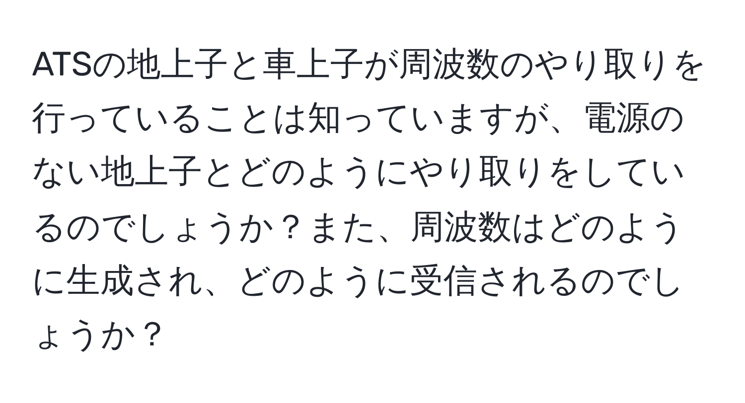 ATSの地上子と車上子が周波数のやり取りを行っていることは知っていますが、電源のない地上子とどのようにやり取りをしているのでしょうか？また、周波数はどのように生成され、どのように受信されるのでしょうか？