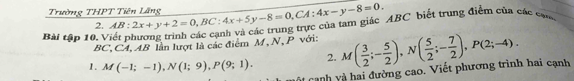 Trường THPT Tiên Lãng AB:2x+y+2=0, BC:4x+5y-8=0, CA:4x-y-8=0. ABC biết trung điểm của các cạn
2.
Bài tập 10. V
BC, CA, AB lần lượt là các điểm M, N, P với:
1. M(-1;-1), N(1;9), P(9;1). 
2. M( 3/2 ;- 5/2 ), N( 5/2 ;- 7/2 ), P(2;-4). 
lt canh và hai đường cao. Viết phương trình hai cạnh