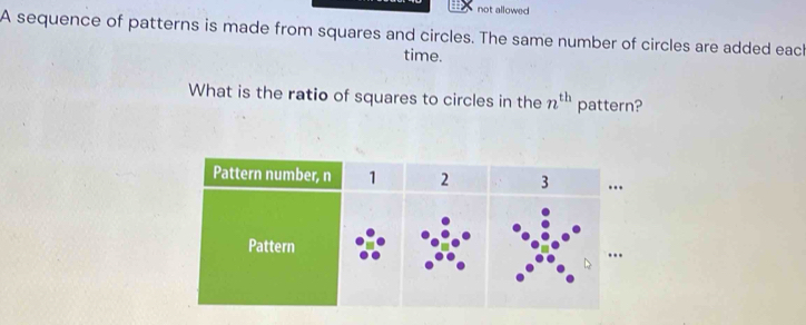 not allowed 
A sequence of patterns is made from squares and circles. The same number of circles are added each 
time. 
What is the ratio of squares to circles in the n^(th) pattern?