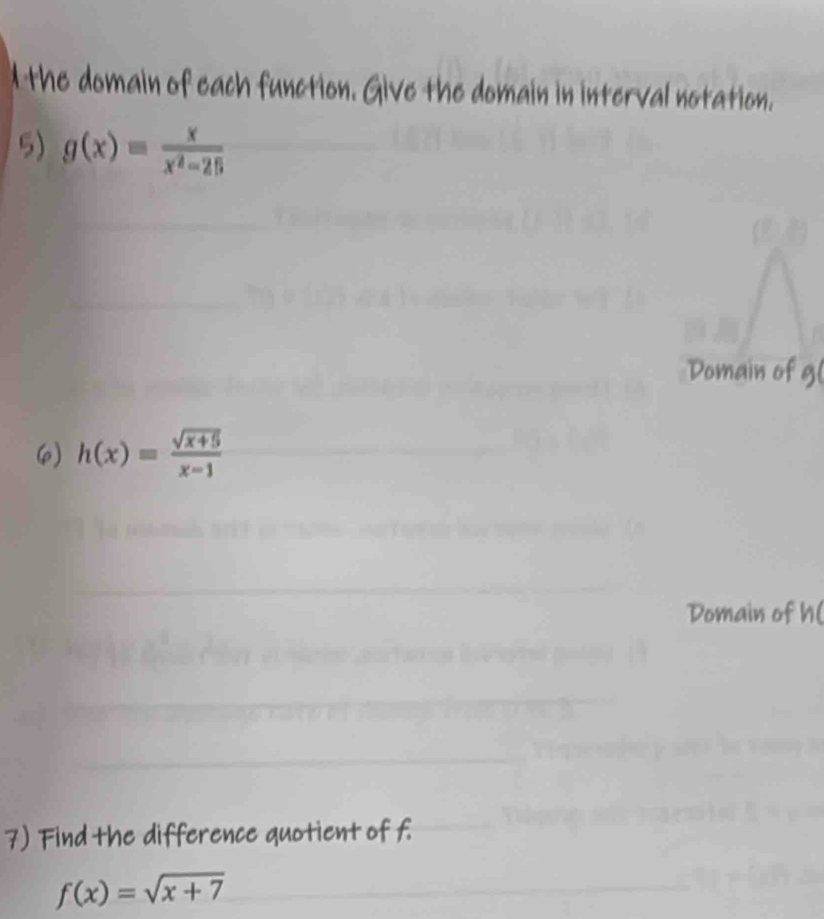 the domain of each function. Give the domain in interval notation. 
5) g(x)= x/x^2-25 
Domain of 9
6 h(x)= (sqrt(x+5))/x-1 
Domain of h ( 
7) Find the difference quotient of f
f(x)=sqrt(x+7)