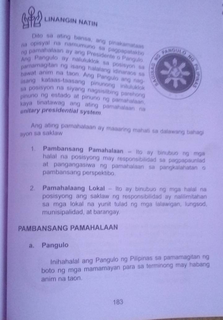 S2 LINANGIN NATIN 
Dito sa ating bansa, ang pinakamataas 
na opisyal na namumuno sa pagpapatakb 
ng pamahalaan ay ang Presidente o Pangulo 
Ang Pangulo ay naluluklok sa posisyon sa 
pamamagitan ng isang halalang idinaraos sa 
hawat anim na taon. Ang Pangulo ang nag 
isang kataas-taasang pinunong iniluluklok 
sa posisyon na siyang nagsisilbing parehong 
pinuno ng estado at pinuno ng pamahalaan. 
kaya tinatawag ang ating pamahalaan na 
unitary presidential system. 
Ang ating pamahalaan ay maaaring mahati sa dalawang bahagi 
ayon sa saklaw 
1. Pambansang Pamahalaan - Ito ay binubuo ng mga 
halal na posisyong may responsibilidad sa pagpapaunlad . 
at pangangasiwa ng pamahalaan sa pangkaiahatan o 
pambansang perspektibo. 
2. Pamahalaang Lokal - Ito ay binubuo ng mga halal na 
posisyong ang saklaw ng responsibilidad ay nalilimitahan 
sa mga lokal na yunit tulad ng mga lalawigan, lungsod, 
munisipalidad, at barangay. 
PAMBANSANG PAMAHALAAN 
a. Pangulo 
Inihahalal ang Pangulo ng Pilipinas sa pamamagitan ng 
boto ng mga mamamayan para sa terminong may habang 
anim na taon.
183