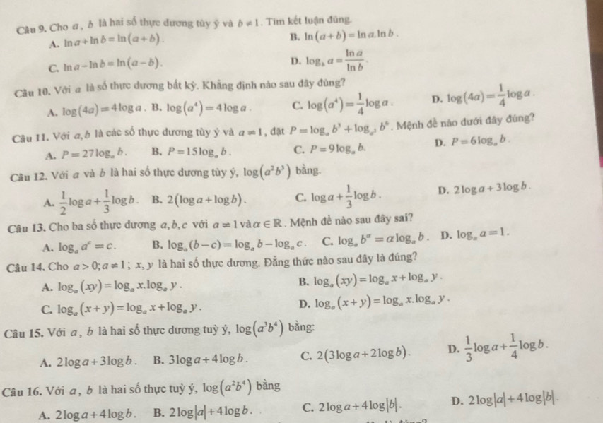 Cho a, b là hai số thực dương tủy ý và b!= 1. Tim kết luận đũng.
A. ln a+ln b=ln (a+b).
B. ln (a+b)=ln a· ln b.
C. ln a-ln b=ln (a-b).
D. log _ba= ln a/ln b .
Cầu 10. Với a là số thực dương bắt kỳ. Khẳng định nào sau đây đùng?
A. log (4a)=4log a. B. log (a^4)=4log a. C. log (a^4)= 1/4 log a. D. log (4a)= 1/4 log a.
Câu 11. Với a, b là các số thực dương tùy ý và a!= 1 , đặt P=log _ab^3+log _a^3b^6. Mệnh đề nào dưới đây đúng?
A. P=27log _ab. B. P=15log _ab. C. P=9log _ab. D. P=6log _ab.
Câu 12. Với a và b là hai số thực dương tủy ý, log (a^2b^3) bàng.
A.  1/2 log a+ 1/3 log b. B. 2(log a+log b). C. log a+ 1/3 log b. D. 2log a+3log b.
Câu 13. Cho ba số thực dương a, b, c với a!= 1 và alpha ∈ R. Mệnh đề nào sau đây sai?
A. log _aa^c=c. B. log _a(b-c)=log _ab-log _ac. C. log _ab^a=alog _ab. D. log _aa=1.
Câu 14, Cho a>0;a!= 1;x,y là hai số thực dương. Đẳng thức nào sau đây là đúng?
A. log _a(xy)=log _ax.log _ay.
B. log _a(xy)=log _ax+log _ay.
C. log _a(x+y)=log _ax+log _ay.
D. log _a(x+y)=log _ax.log _ay.
Câu 15. Với a , b là hai số thực dương tuỳ ý, log (a^3b^4) bằng:
A. 2log a+3log b. B. 3log a+4log b. C. 2(3log a+2log b). D.  1/3 log a+ 1/4 log b.
Câu 16. Với a , b là hai số thực tuỳ ý, log (a^2b^4) bàng
A. 2log a+4log b. B. 2log |a|+4log b. C. 2log a+4log |b|. D. 2log |a|+4log |b|.